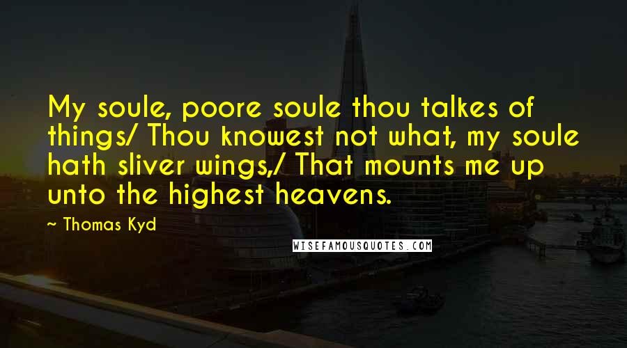 Thomas Kyd Quotes: My soule, poore soule thou talkes of things/ Thou knowest not what, my soule hath sliver wings,/ That mounts me up unto the highest heavens.