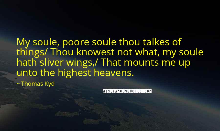 Thomas Kyd Quotes: My soule, poore soule thou talkes of things/ Thou knowest not what, my soule hath sliver wings,/ That mounts me up unto the highest heavens.