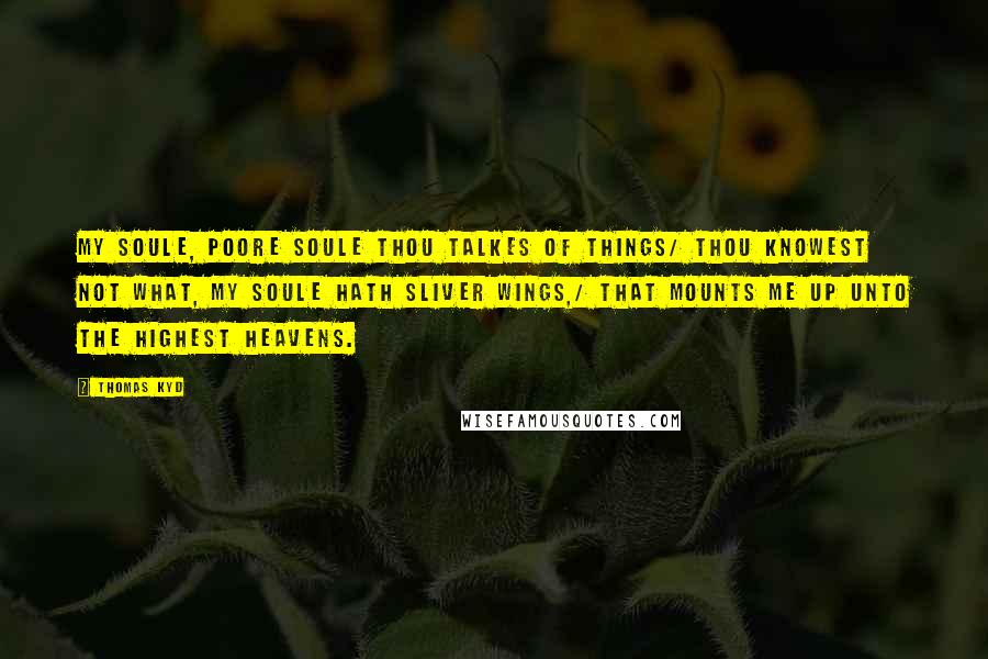 Thomas Kyd Quotes: My soule, poore soule thou talkes of things/ Thou knowest not what, my soule hath sliver wings,/ That mounts me up unto the highest heavens.