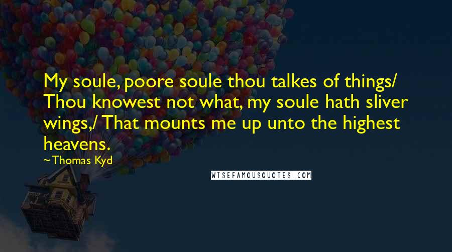 Thomas Kyd Quotes: My soule, poore soule thou talkes of things/ Thou knowest not what, my soule hath sliver wings,/ That mounts me up unto the highest heavens.
