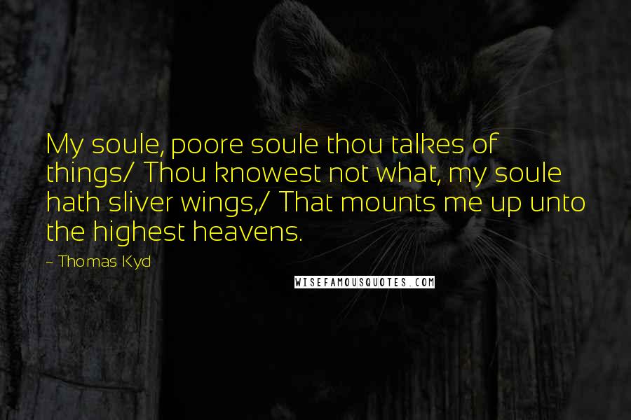 Thomas Kyd Quotes: My soule, poore soule thou talkes of things/ Thou knowest not what, my soule hath sliver wings,/ That mounts me up unto the highest heavens.