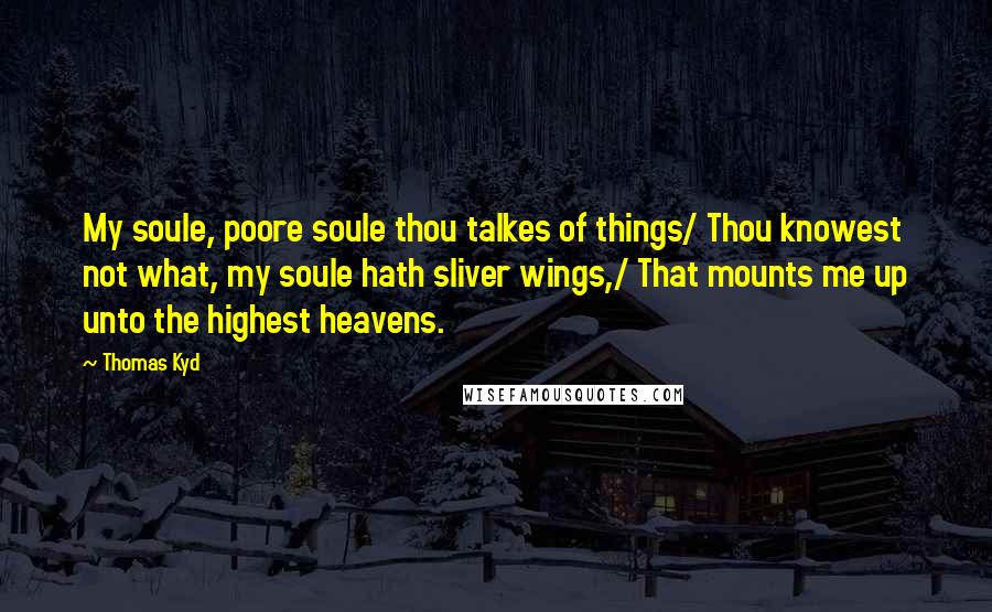 Thomas Kyd Quotes: My soule, poore soule thou talkes of things/ Thou knowest not what, my soule hath sliver wings,/ That mounts me up unto the highest heavens.