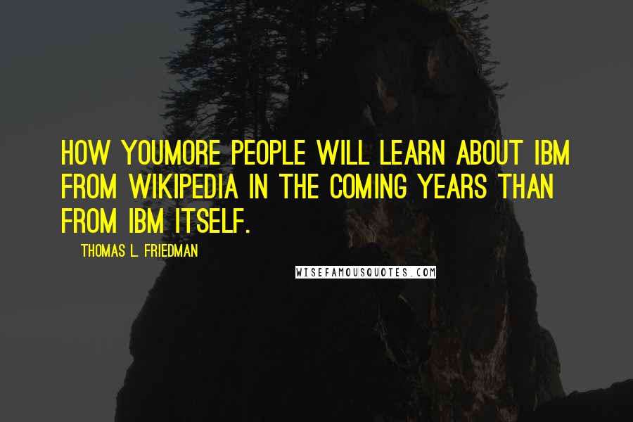 Thomas L. Friedman Quotes: How youMore people will learn about IBM from Wikipedia in the coming years than from IBM itself.