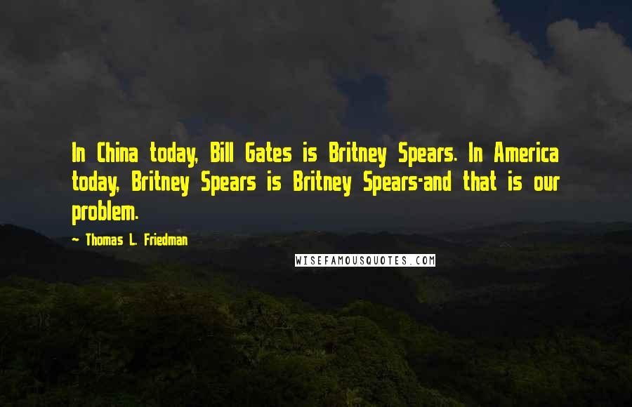 Thomas L. Friedman Quotes: In China today, Bill Gates is Britney Spears. In America today, Britney Spears is Britney Spears-and that is our problem.