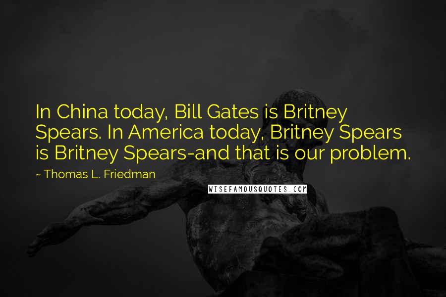 Thomas L. Friedman Quotes: In China today, Bill Gates is Britney Spears. In America today, Britney Spears is Britney Spears-and that is our problem.