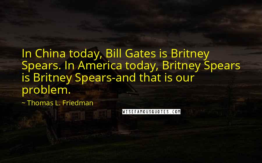 Thomas L. Friedman Quotes: In China today, Bill Gates is Britney Spears. In America today, Britney Spears is Britney Spears-and that is our problem.