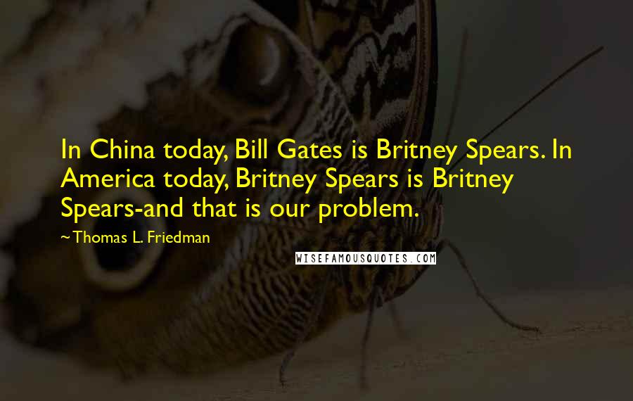 Thomas L. Friedman Quotes: In China today, Bill Gates is Britney Spears. In America today, Britney Spears is Britney Spears-and that is our problem.