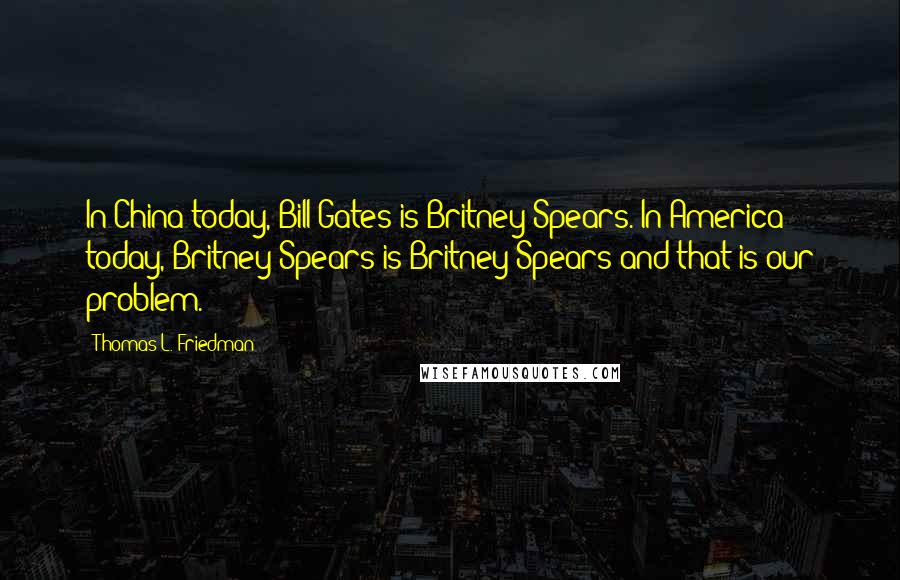 Thomas L. Friedman Quotes: In China today, Bill Gates is Britney Spears. In America today, Britney Spears is Britney Spears-and that is our problem.