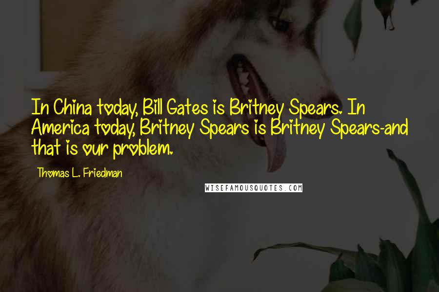 Thomas L. Friedman Quotes: In China today, Bill Gates is Britney Spears. In America today, Britney Spears is Britney Spears-and that is our problem.