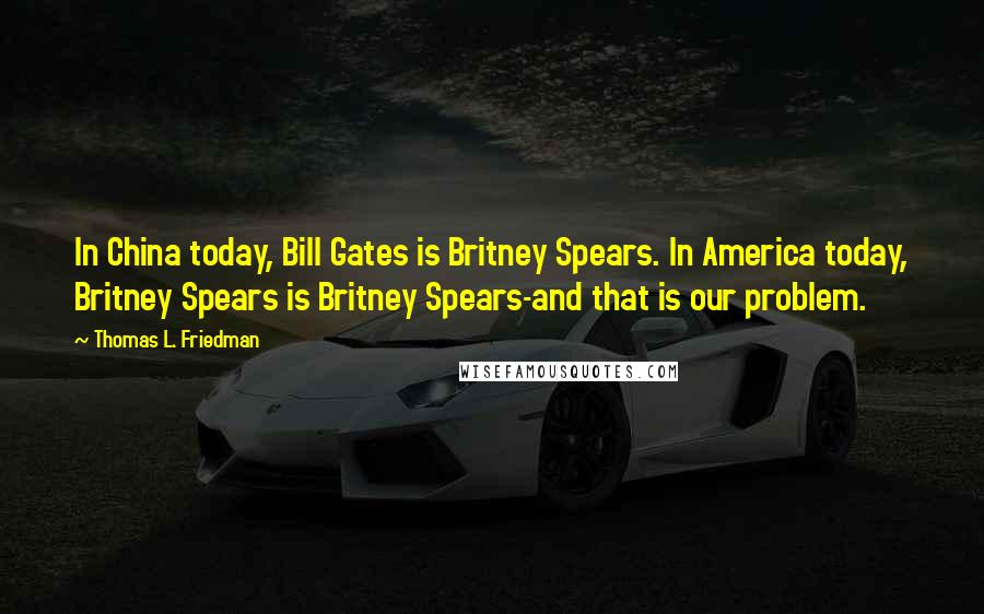 Thomas L. Friedman Quotes: In China today, Bill Gates is Britney Spears. In America today, Britney Spears is Britney Spears-and that is our problem.