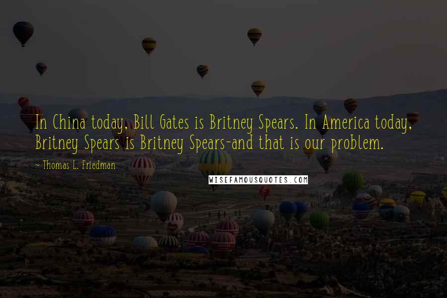 Thomas L. Friedman Quotes: In China today, Bill Gates is Britney Spears. In America today, Britney Spears is Britney Spears-and that is our problem.