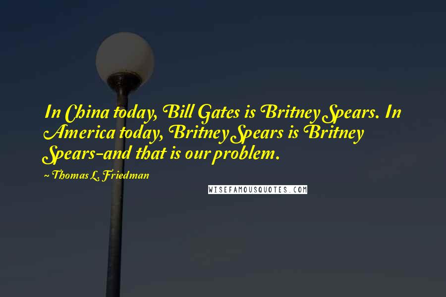 Thomas L. Friedman Quotes: In China today, Bill Gates is Britney Spears. In America today, Britney Spears is Britney Spears-and that is our problem.
