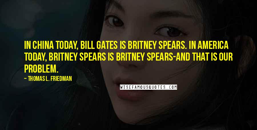 Thomas L. Friedman Quotes: In China today, Bill Gates is Britney Spears. In America today, Britney Spears is Britney Spears-and that is our problem.