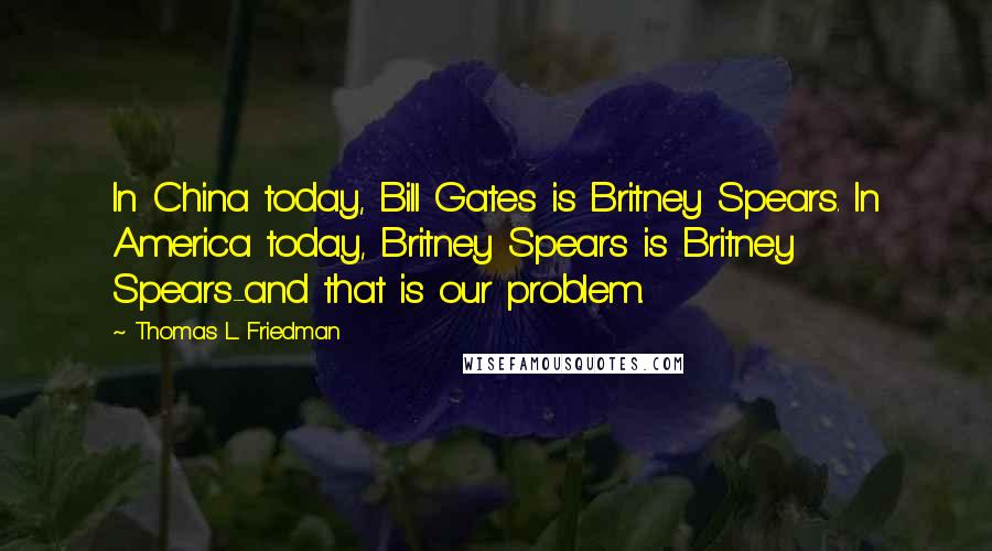 Thomas L. Friedman Quotes: In China today, Bill Gates is Britney Spears. In America today, Britney Spears is Britney Spears-and that is our problem.