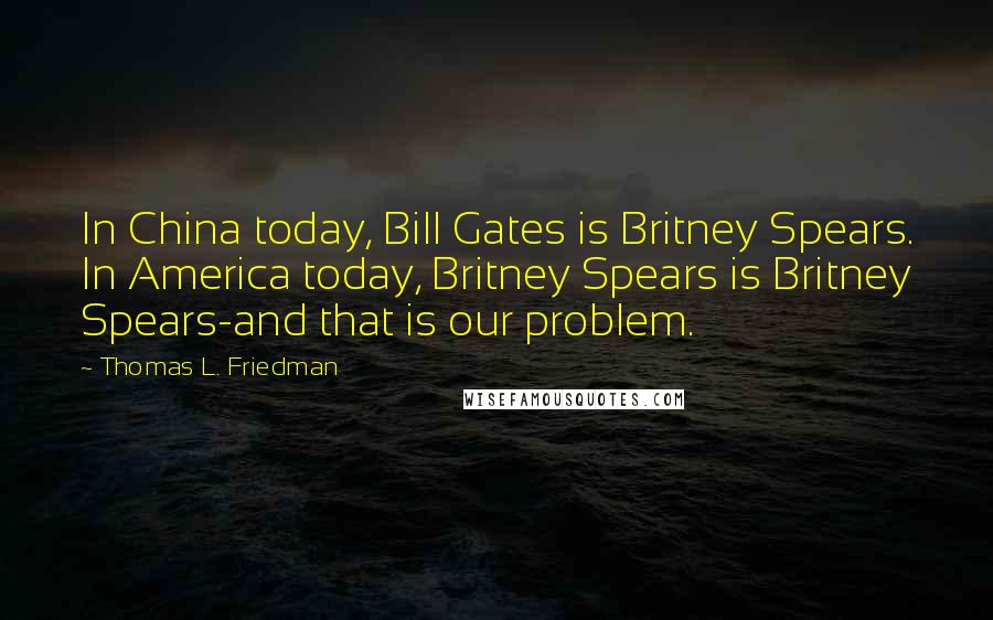 Thomas L. Friedman Quotes: In China today, Bill Gates is Britney Spears. In America today, Britney Spears is Britney Spears-and that is our problem.