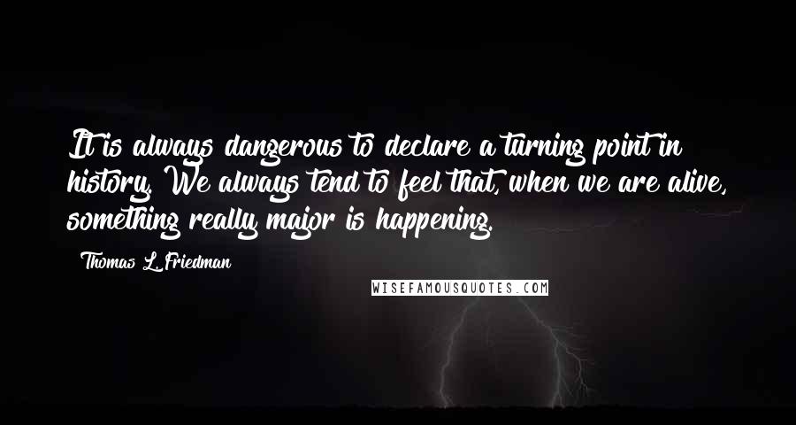 Thomas L. Friedman Quotes: It is always dangerous to declare a turning point in history. We always tend to feel that, when we are alive, something really major is happening.