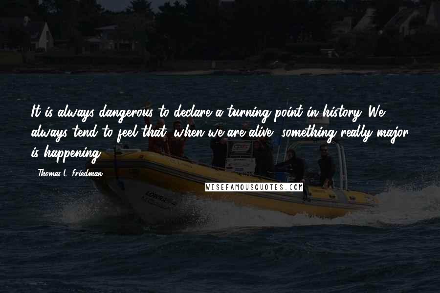Thomas L. Friedman Quotes: It is always dangerous to declare a turning point in history. We always tend to feel that, when we are alive, something really major is happening.