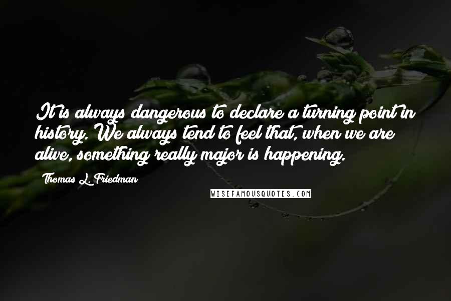 Thomas L. Friedman Quotes: It is always dangerous to declare a turning point in history. We always tend to feel that, when we are alive, something really major is happening.