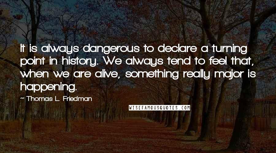 Thomas L. Friedman Quotes: It is always dangerous to declare a turning point in history. We always tend to feel that, when we are alive, something really major is happening.