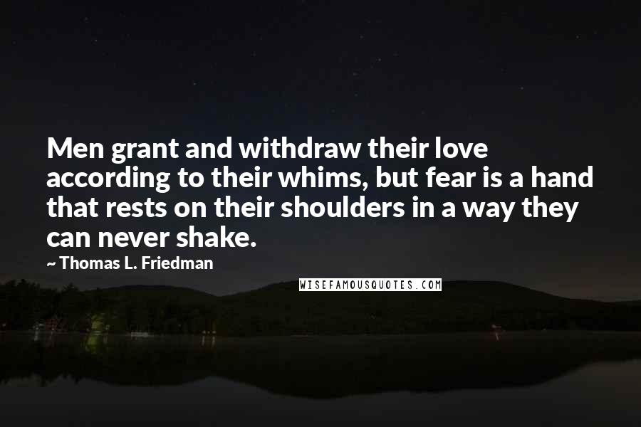 Thomas L. Friedman Quotes: Men grant and withdraw their love according to their whims, but fear is a hand that rests on their shoulders in a way they can never shake.