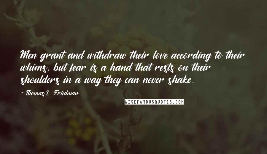 Thomas L. Friedman Quotes: Men grant and withdraw their love according to their whims, but fear is a hand that rests on their shoulders in a way they can never shake.
