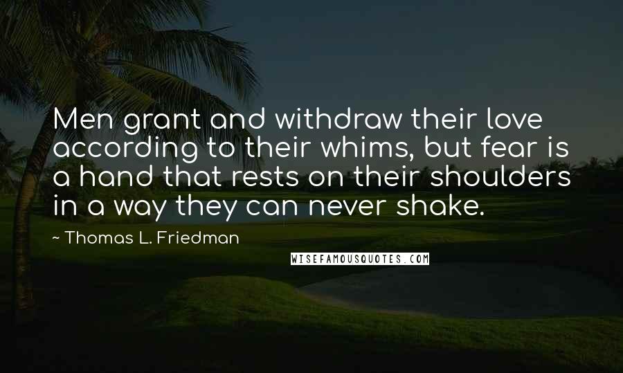 Thomas L. Friedman Quotes: Men grant and withdraw their love according to their whims, but fear is a hand that rests on their shoulders in a way they can never shake.