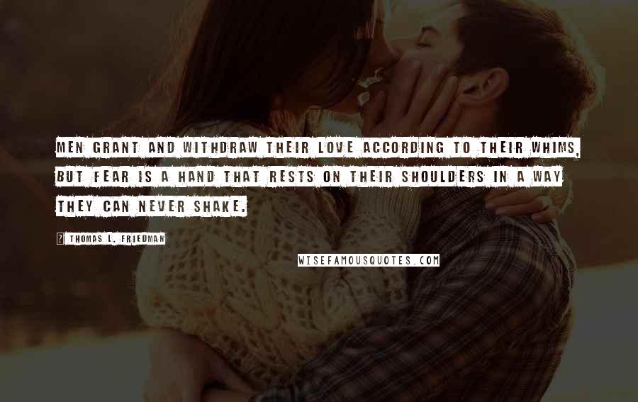 Thomas L. Friedman Quotes: Men grant and withdraw their love according to their whims, but fear is a hand that rests on their shoulders in a way they can never shake.