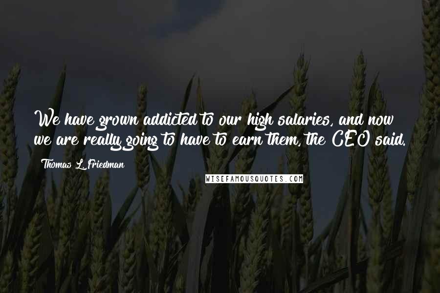 Thomas L. Friedman Quotes: We have grown addicted to our high salaries, and now we are really going to have to earn them, the CEO said.