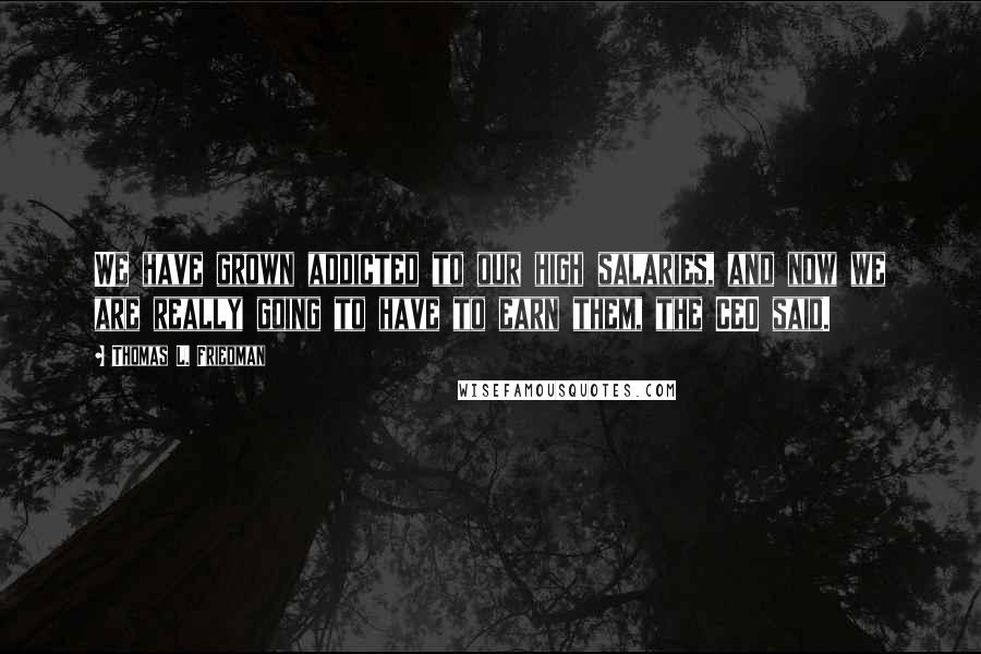 Thomas L. Friedman Quotes: We have grown addicted to our high salaries, and now we are really going to have to earn them, the CEO said.