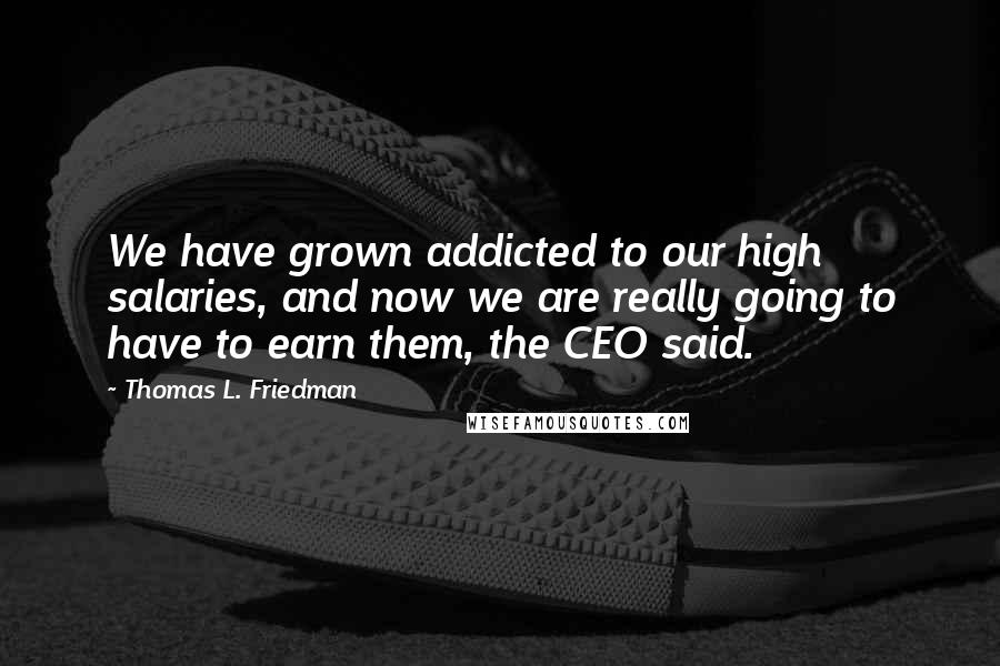 Thomas L. Friedman Quotes: We have grown addicted to our high salaries, and now we are really going to have to earn them, the CEO said.