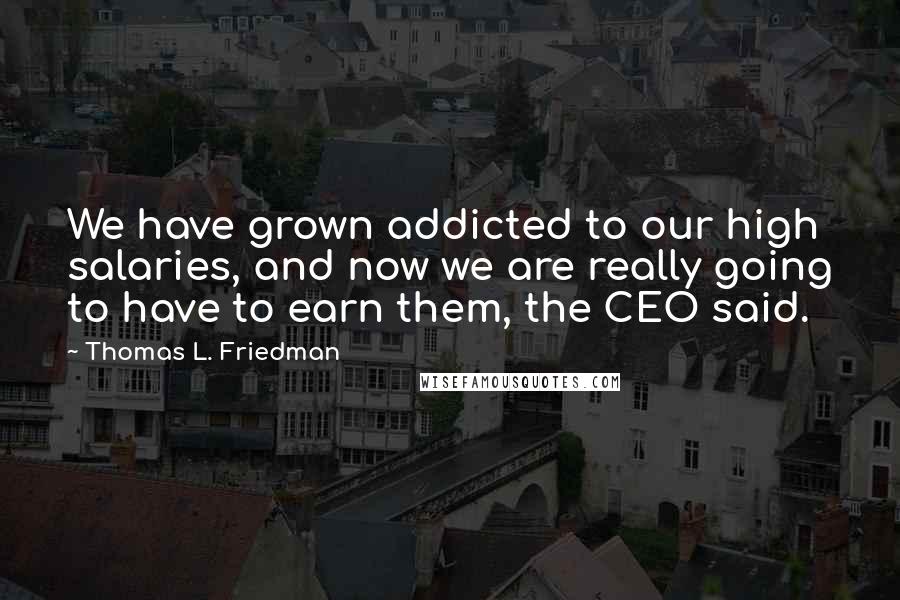 Thomas L. Friedman Quotes: We have grown addicted to our high salaries, and now we are really going to have to earn them, the CEO said.