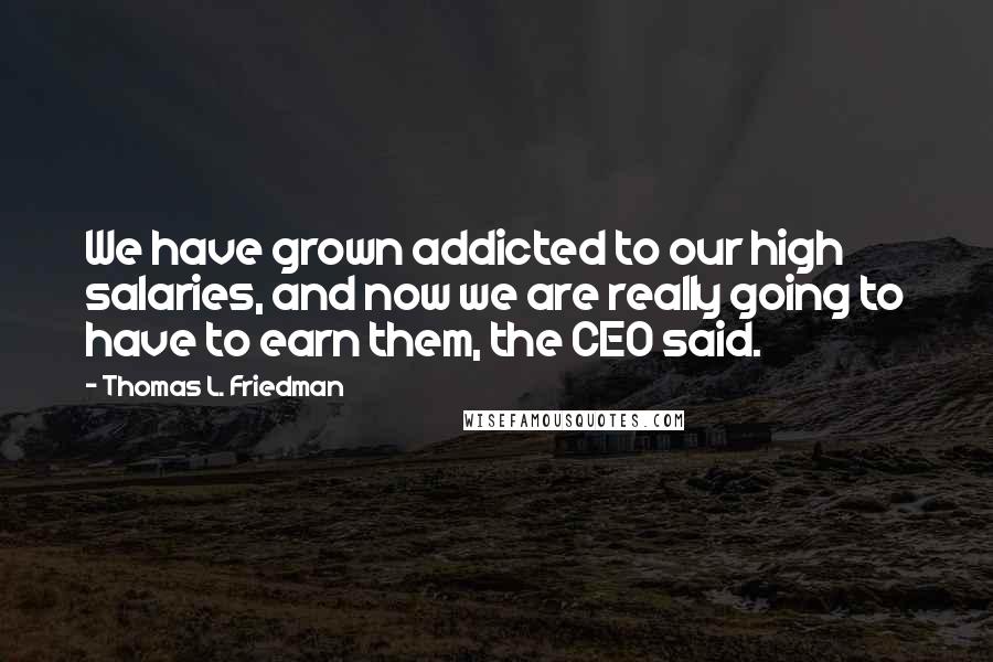 Thomas L. Friedman Quotes: We have grown addicted to our high salaries, and now we are really going to have to earn them, the CEO said.