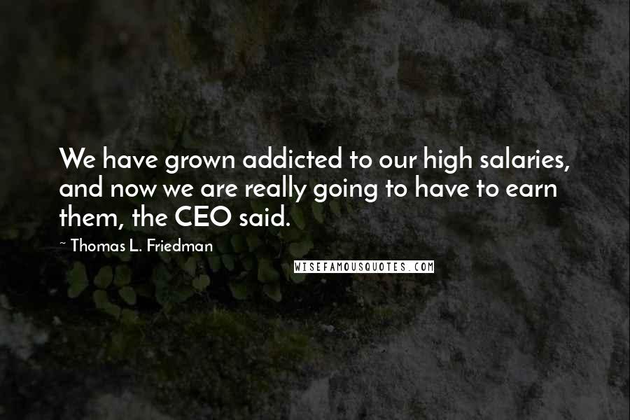 Thomas L. Friedman Quotes: We have grown addicted to our high salaries, and now we are really going to have to earn them, the CEO said.