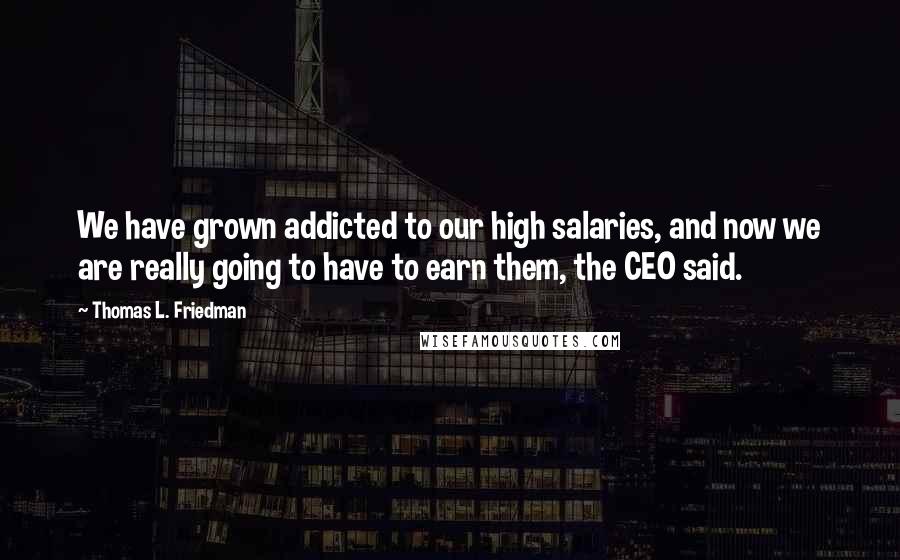 Thomas L. Friedman Quotes: We have grown addicted to our high salaries, and now we are really going to have to earn them, the CEO said.