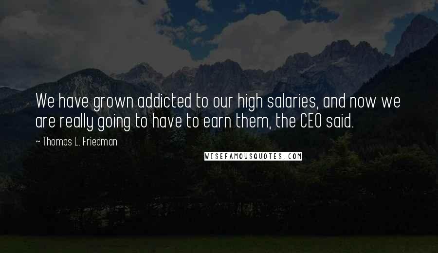 Thomas L. Friedman Quotes: We have grown addicted to our high salaries, and now we are really going to have to earn them, the CEO said.