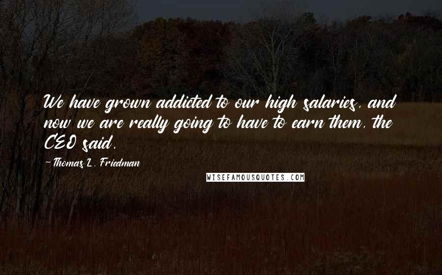 Thomas L. Friedman Quotes: We have grown addicted to our high salaries, and now we are really going to have to earn them, the CEO said.