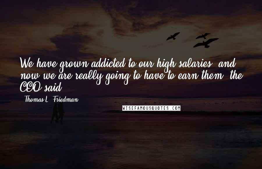 Thomas L. Friedman Quotes: We have grown addicted to our high salaries, and now we are really going to have to earn them, the CEO said.