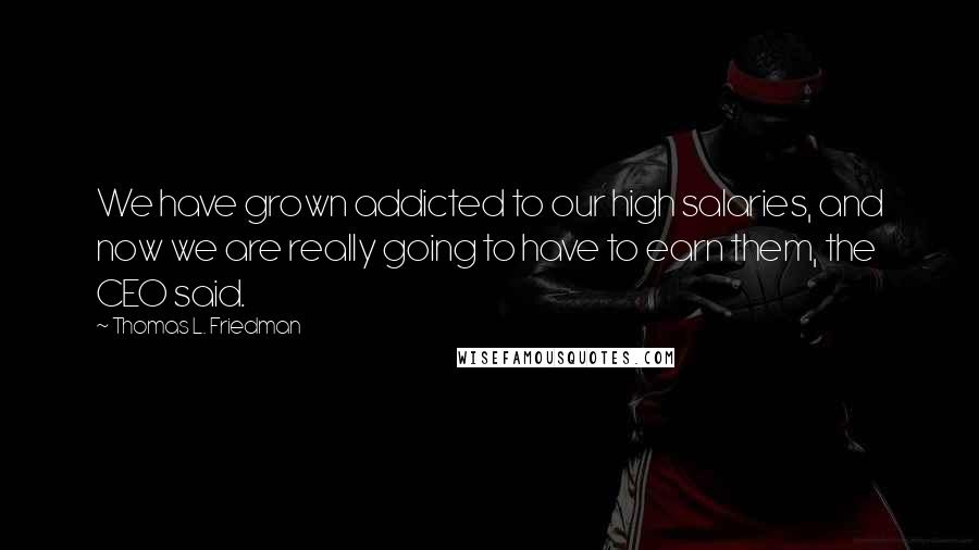 Thomas L. Friedman Quotes: We have grown addicted to our high salaries, and now we are really going to have to earn them, the CEO said.