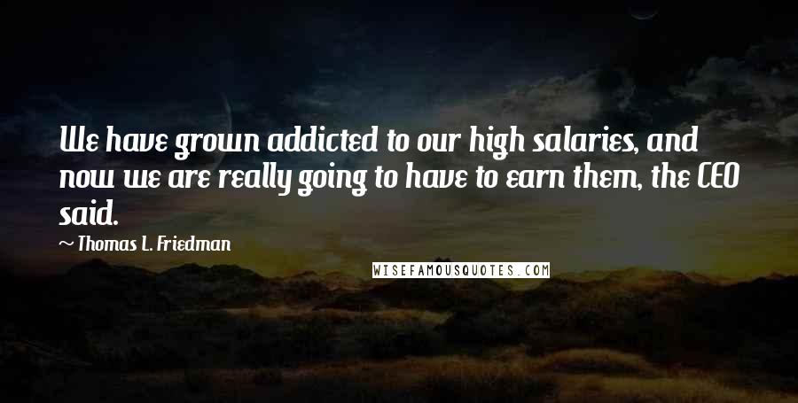 Thomas L. Friedman Quotes: We have grown addicted to our high salaries, and now we are really going to have to earn them, the CEO said.