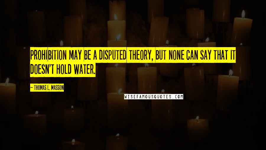 Thomas L. Masson Quotes: Prohibition may be a disputed theory, but none can say that it doesn't hold water.