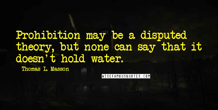 Thomas L. Masson Quotes: Prohibition may be a disputed theory, but none can say that it doesn't hold water.