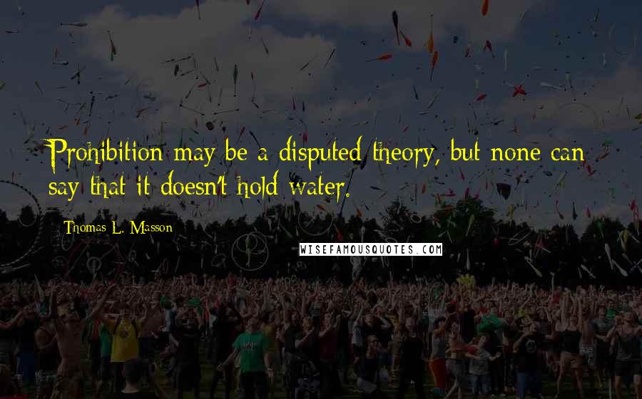 Thomas L. Masson Quotes: Prohibition may be a disputed theory, but none can say that it doesn't hold water.