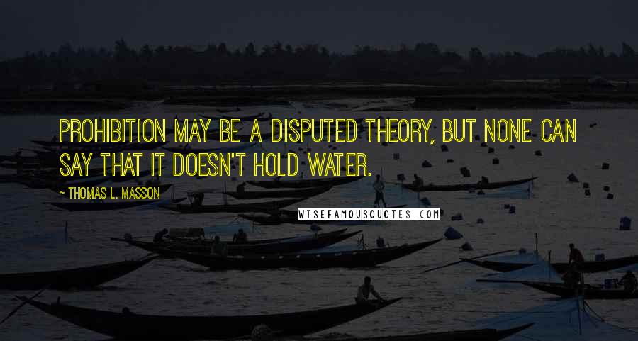 Thomas L. Masson Quotes: Prohibition may be a disputed theory, but none can say that it doesn't hold water.