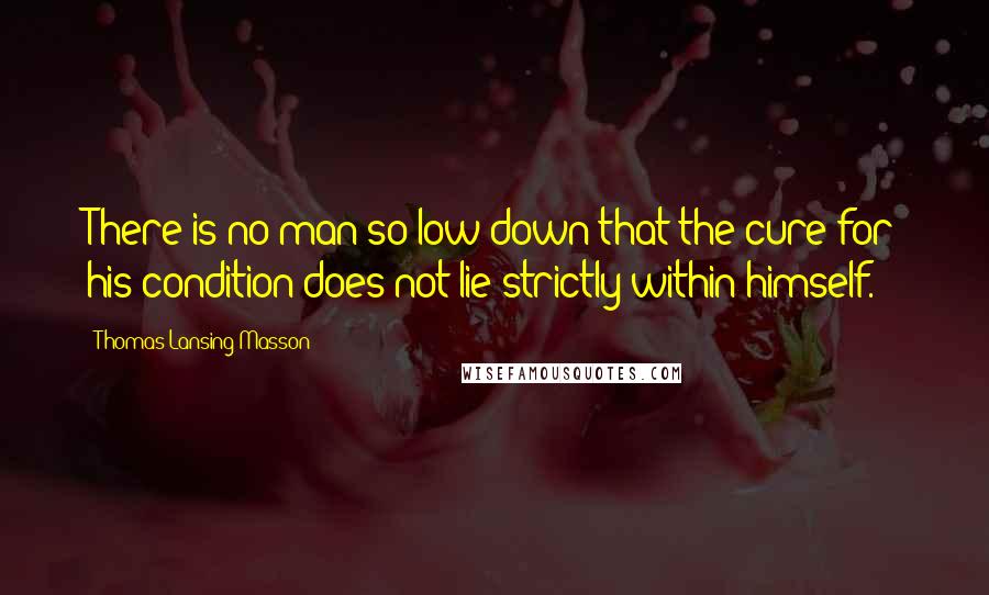 Thomas Lansing Masson Quotes: There is no man so low down that the cure for his condition does not lie strictly within himself.