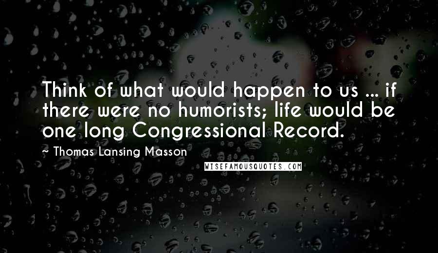 Thomas Lansing Masson Quotes: Think of what would happen to us ... if there were no humorists; life would be one long Congressional Record.