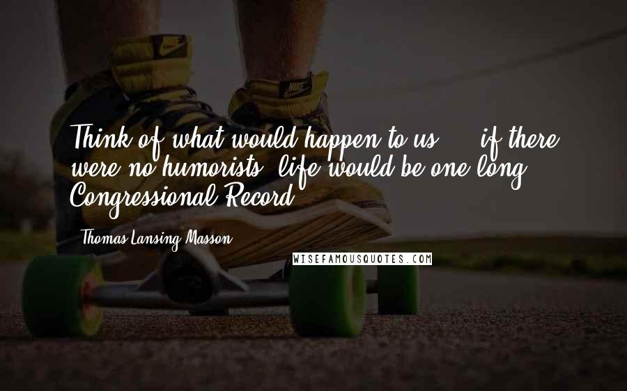 Thomas Lansing Masson Quotes: Think of what would happen to us ... if there were no humorists; life would be one long Congressional Record.