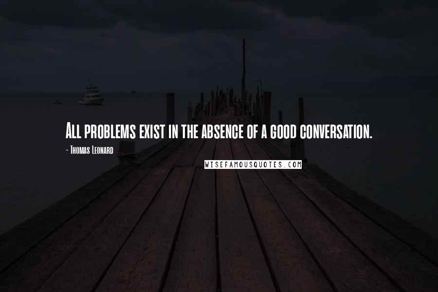 Thomas Leonard Quotes: All problems exist in the absence of a good conversation.