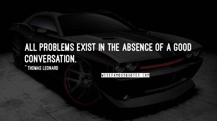 Thomas Leonard Quotes: All problems exist in the absence of a good conversation.