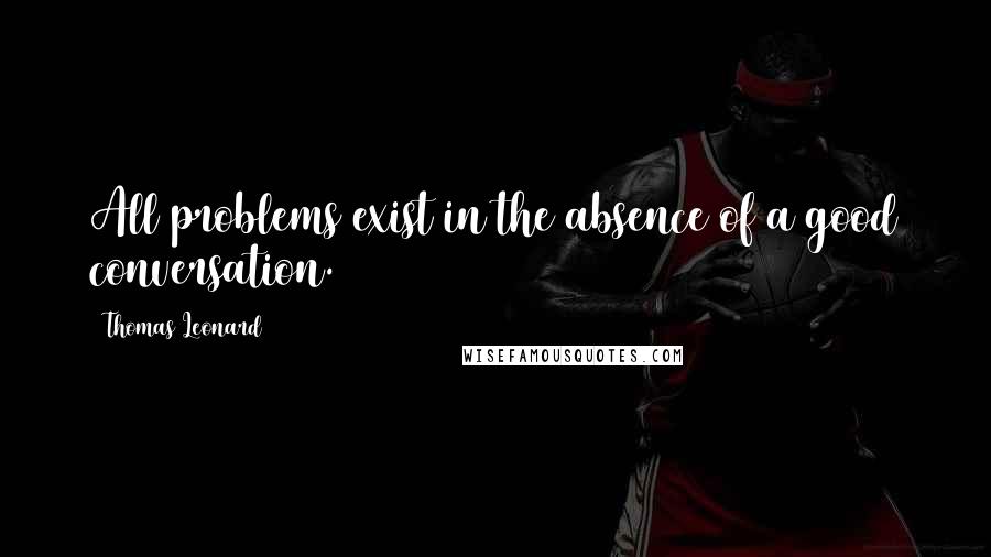 Thomas Leonard Quotes: All problems exist in the absence of a good conversation.