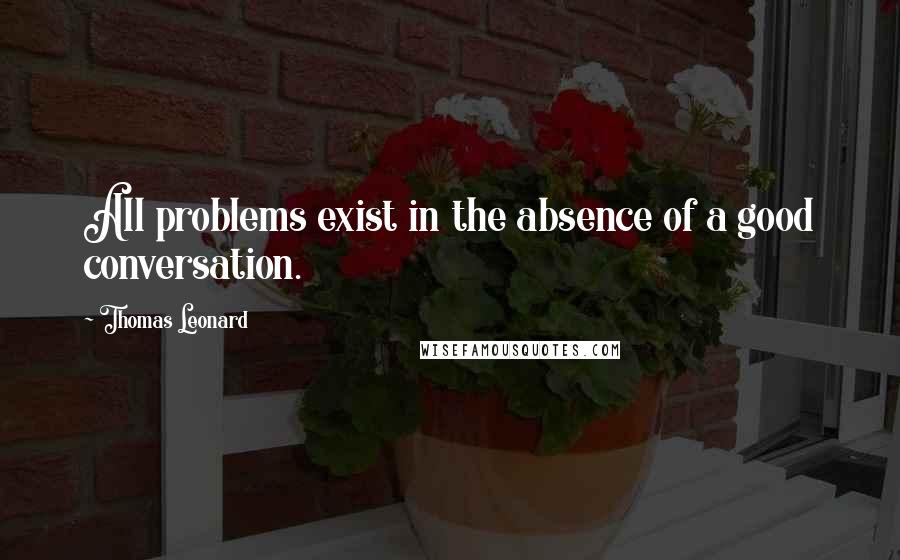 Thomas Leonard Quotes: All problems exist in the absence of a good conversation.